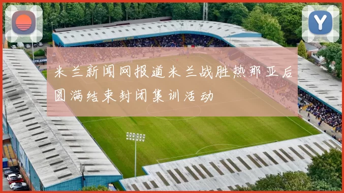 米兰新闻网报道米兰战胜热那亚后圆满结束封闭集训活动