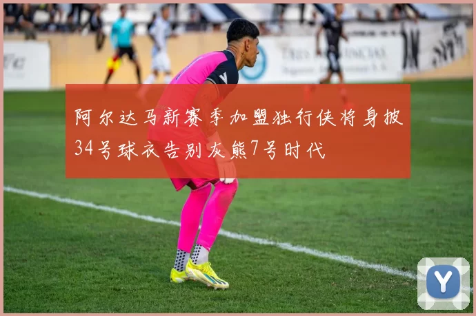 阿尔达马新赛季加盟独行侠将身披34号球衣告别灰熊7号时代