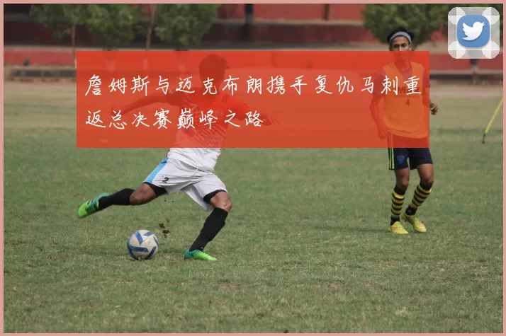 詹姆斯与迈克布朗携手复仇马刺重返总决赛巅峰之路