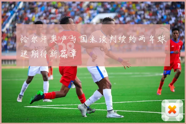 恰尔汗奥卢与国米谈判续约两年球迷期待新篇章