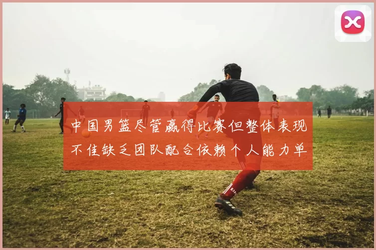 中国男篮尽管赢得比赛但整体表现不佳缺乏团队配合依赖个人能力单打成效有限