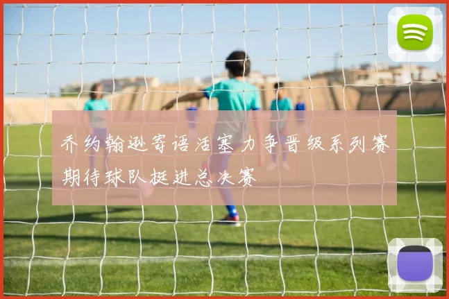 乔约翰逊寄语活塞力争晋级系列赛期待球队挺进总决赛