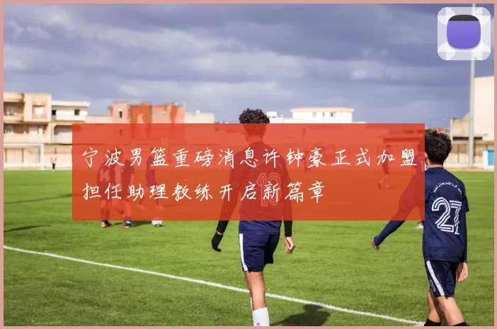 宁波男篮重磅消息许钟豪正式加盟担任助理教练开启新篇章