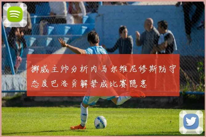 挪威主帅分析内马尔维尼修斯防守态度巴洛贡解禁成比赛隐患
