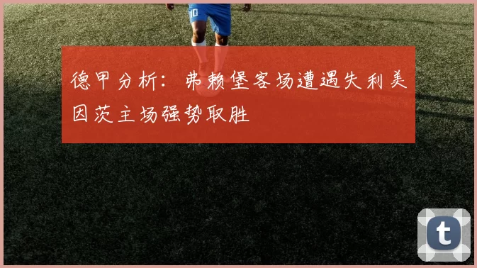 德甲分析：弗赖堡客场遭遇失利美因茨主场强势取胜