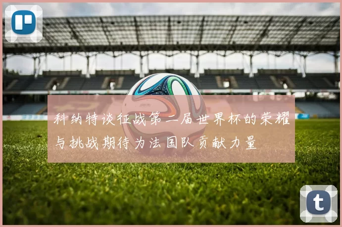 科纳特谈征战第二届世界杯的荣耀与挑战期待为法国队贡献力量