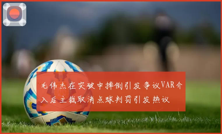 毛伟杰在突破中摔倒引发争议VAR介入后主裁取消点球判罚引发热议