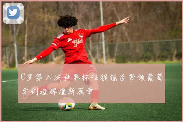 C罗第六次世界杯征程能否带领葡萄牙创造辉煌新篇章