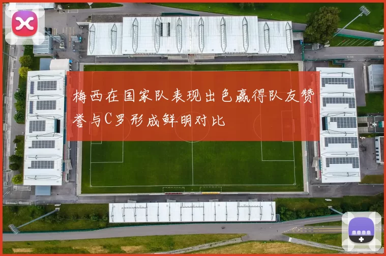 梅西在国家队表现出色赢得队友赞誉与C罗形成鲜明对比
