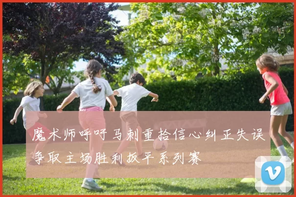 魔术师呼吁马刺重拾信心纠正失误争取主场胜利扳平系列赛