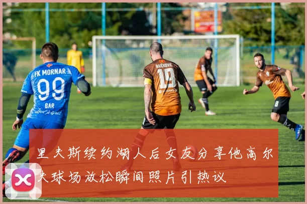 里夫斯续约湖人后女友分享他高尔夫球场放松瞬间照片引热议