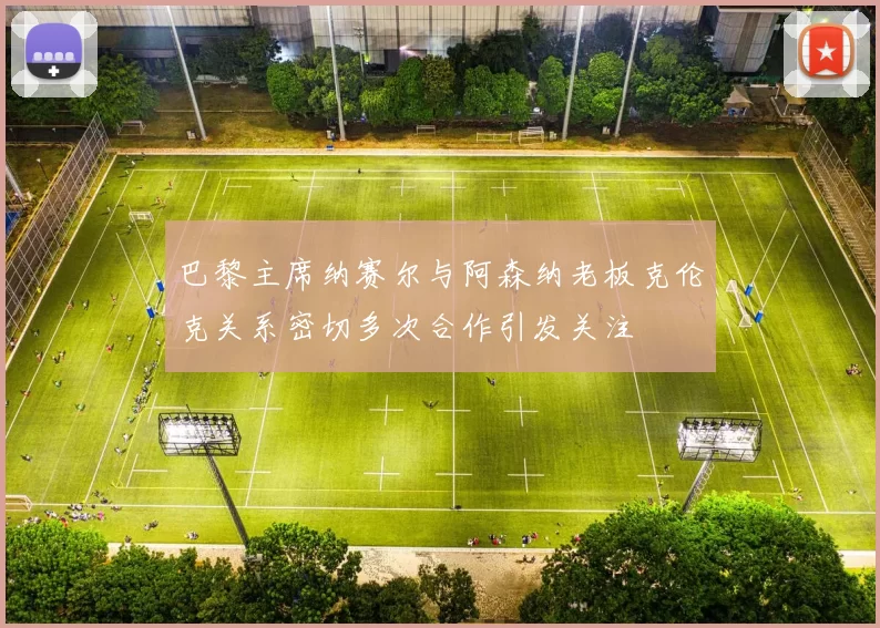 巴黎主席纳赛尔与阿森纳老板克伦克关系密切多次合作引发关注