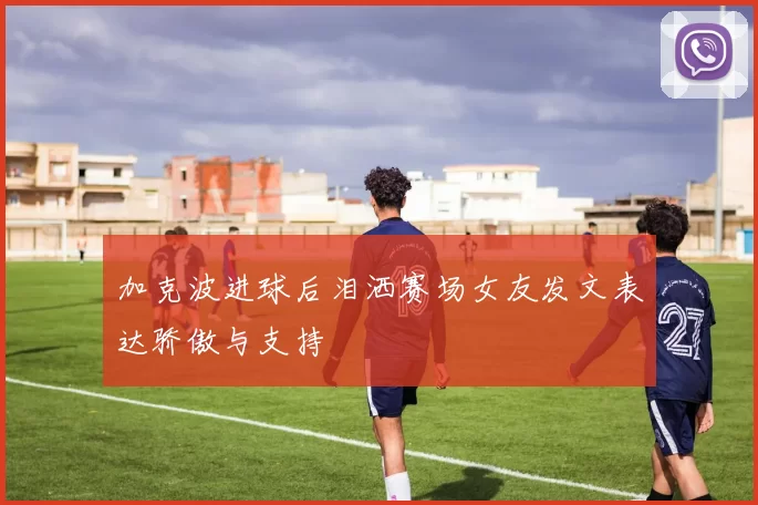 加克波进球后泪洒赛场女友发文表达骄傲与支持