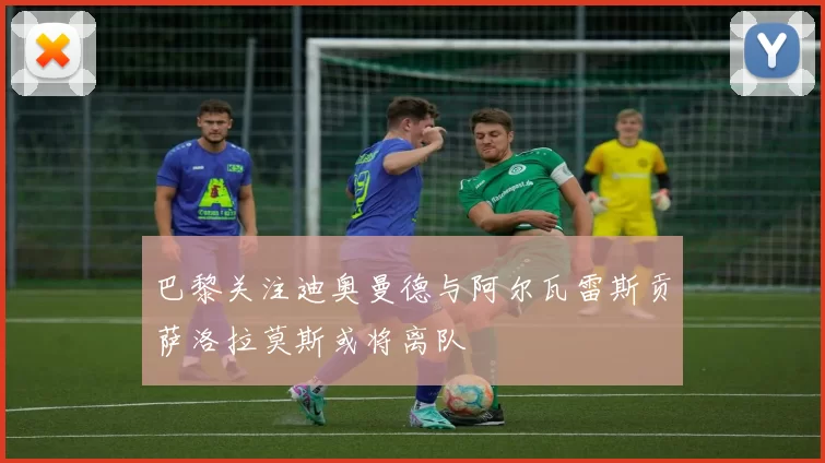 巴黎关注迪奥曼德与阿尔瓦雷斯贡萨洛拉莫斯或将离队