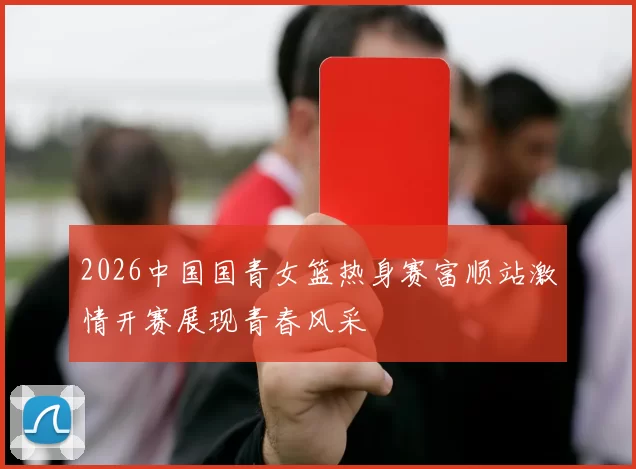 2026中国国青女篮热身赛富顺站激情开赛展现青春风采
