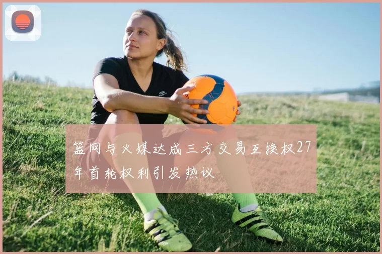 篮网与火媒达成三方交易互换权27年首轮权利引发热议