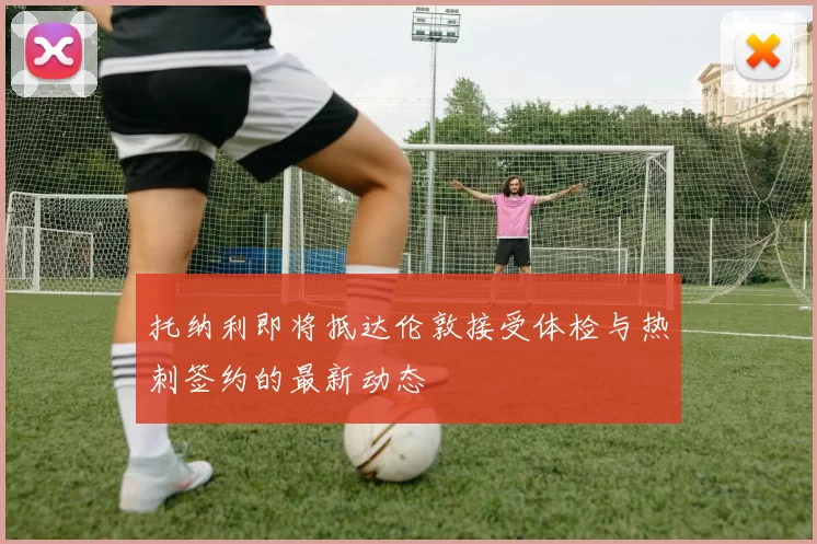 托纳利即将抵达伦敦接受体检与热刺签约的最新动态