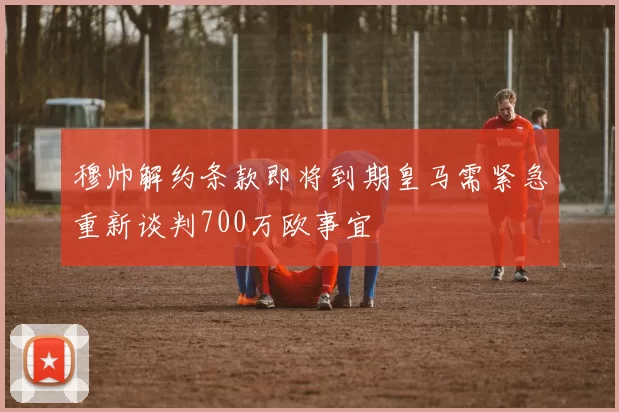 穆帅解约条款即将到期皇马需紧急重新谈判700万欧事宜