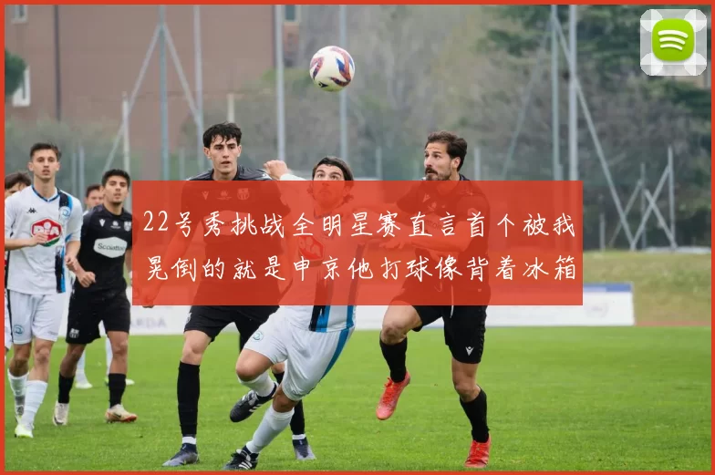 22号秀挑战全明星赛直言首个被我晃倒的就是申京他打球像背着冰箱一样笨重