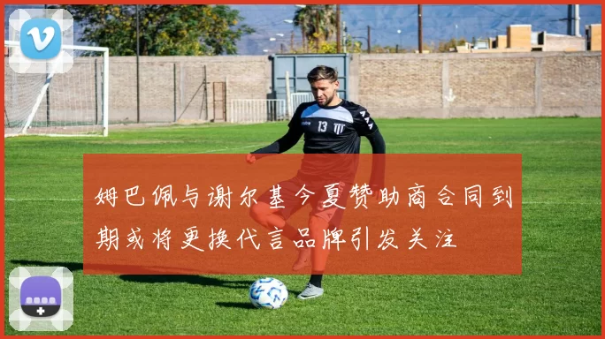 姆巴佩与谢尔基今夏赞助商合同到期或将更换代言品牌引发关注