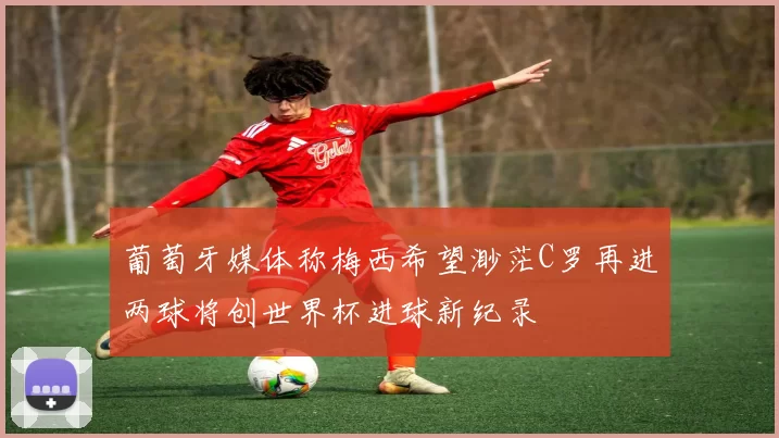 葡萄牙媒体称梅西希望渺茫C罗再进两球将创世界杯进球新纪录