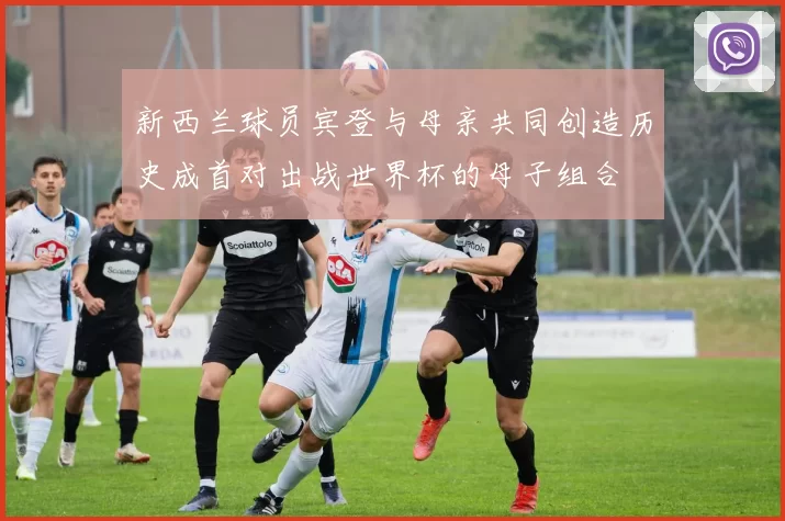新西兰球员宾登与母亲共同创造历史成首对出战世界杯的母子组合