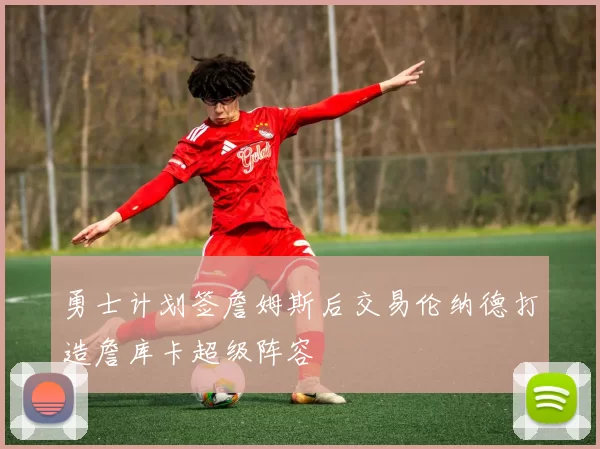 勇士计划签詹姆斯后交易伦纳德打造詹库卡超级阵容